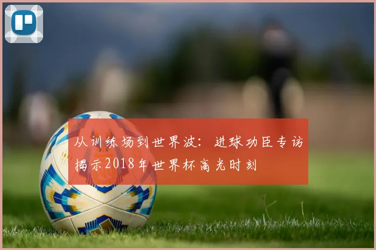 从训练场到世界波：进球功臣专访揭示2018年世界杯高光时刻