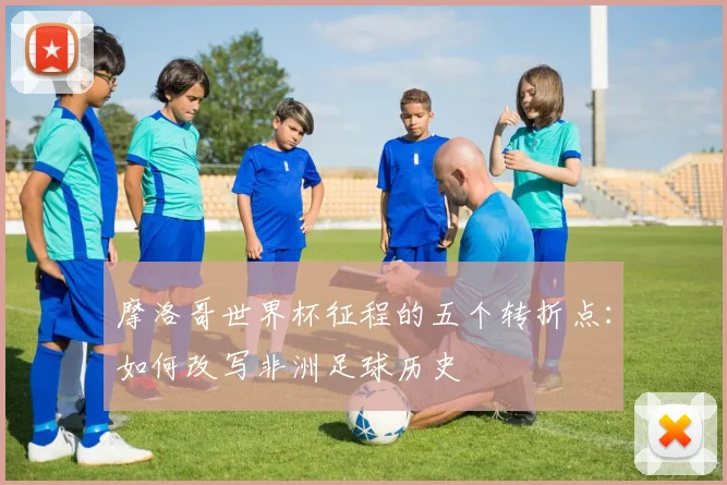 摩洛哥世界杯征程的五个转折点：如何改写非洲足球历史
