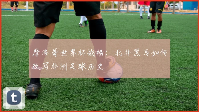 摩洛哥世界杯战绩：北非黑马如何改写非洲足球历史