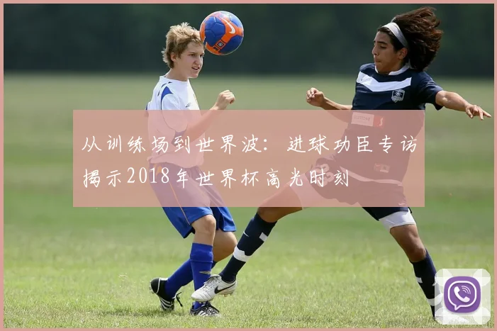 从训练场到世界波：进球功臣专访揭示2018年世界杯高光时刻