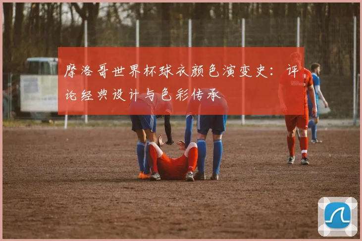 摩洛哥世界杯球衣颜色演变史：评论经典设计与色彩传承