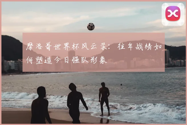 摩洛哥世界杯风云录：往年战绩如何塑造今日强队形象