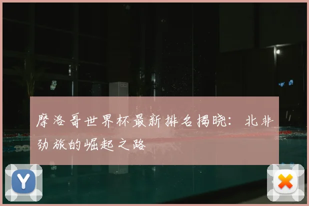 摩洛哥世界杯最新排名揭晓：北非劲旅的崛起之路