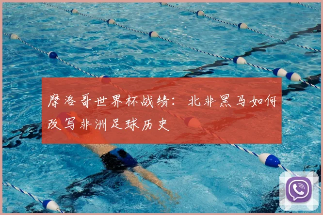 摩洛哥世界杯战绩：北非黑马如何改写非洲足球历史