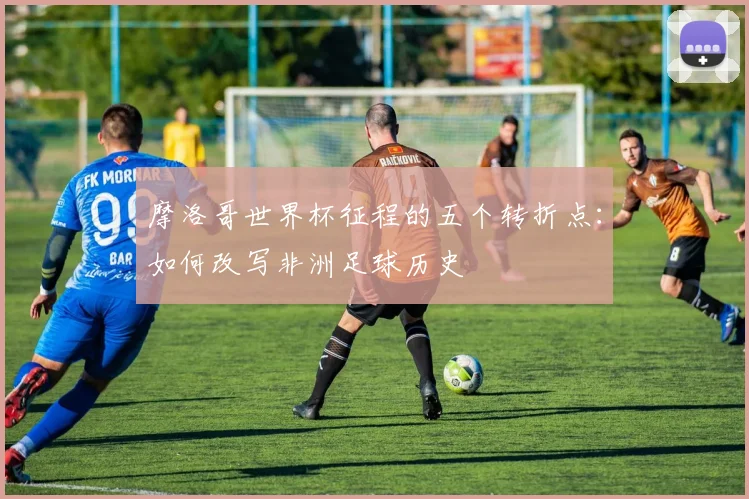 摩洛哥世界杯征程的五个转折点：如何改写非洲足球历史