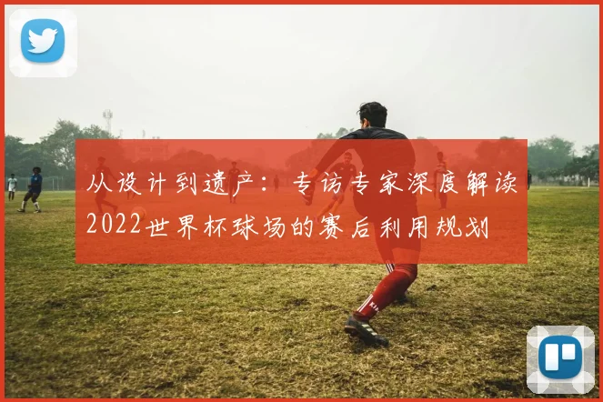 从设计到遗产：专访专家深度解读2022世界杯球场的赛后利用规划