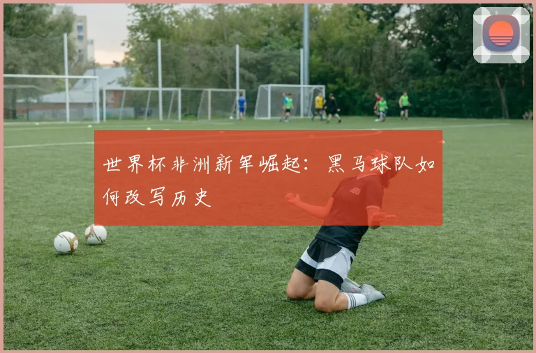 世界杯非洲新军崛起：黑马球队如何改写历史
