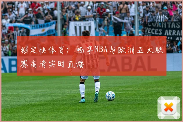 锁定快体育:畅享NBA与欧洲五大联赛高清实时直播