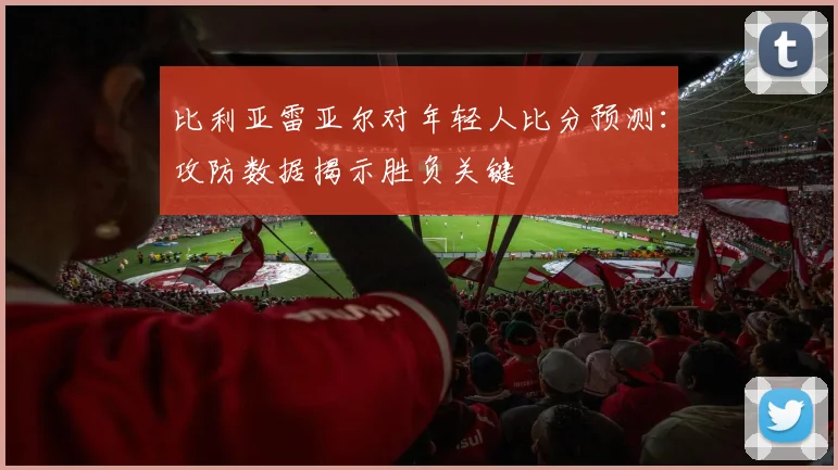比利亚雷亚尔对年轻人比分预测：攻防数据揭示胜负关键
