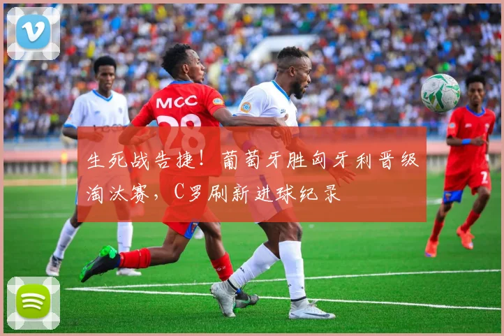 生死战告捷!葡萄牙胜匈牙利晋级淘汰赛,C罗刷新进球纪录