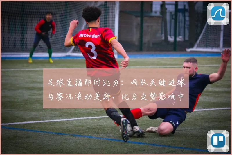 足球直播即时比分：两队关键进球与赛况滚动更新，比分走势影响中场轮换与战术安排