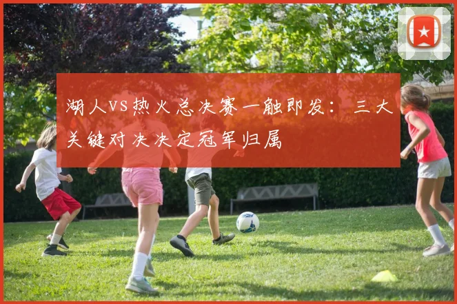 湖人vs热火总决赛一触即发:三大关键对决决定冠军归属