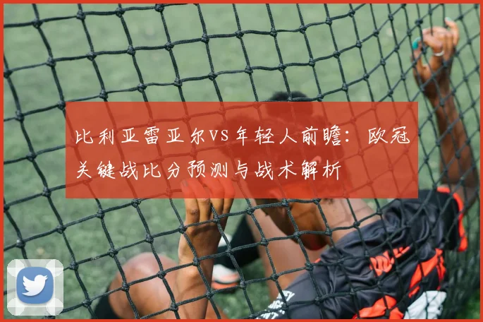 比利亚雷亚尔vs年轻人前瞻：欧冠关键战比分预测与战术解析